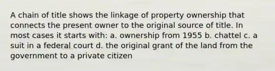 A chain of title shows the linkage of property ownership that connects the present owner to the original source of title. In most cases it starts with: a. ownership from 1955 b. chattel c. a suit in a federal court d. the original grant of the land from the government to a private citizen