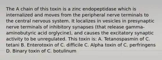 The A chain of this toxin is a zinc endopeptidase which is internalized and moves from the peripheral nerve terminals to the central nervous system. It localizes in vesicles in presynaptic nerve terminals of inhibitory synapses (that release gamma-aminobutyric acid orglycine), and causes the excitatory synaptic activity to be unregulated. This toxin is: A. Tetanospasmin of C. tetani B. Enterotoxin of C. difficile C. Alpha toxin of C. perfringens D. Binary toxin of C. botulinum