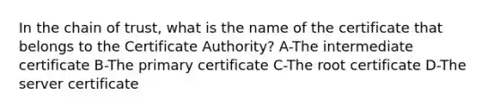 In the chain of trust, what is the name of the certificate that belongs to the Certificate Authority? A-The intermediate certificate B-The primary certificate C-The root certificate D-The server certificate