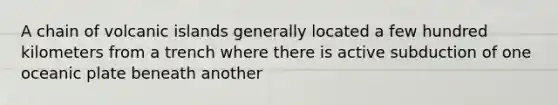 A chain of volcanic islands generally located a few hundred kilometers from a trench where there is active subduction of one oceanic plate beneath another