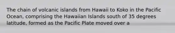 The chain of volcanic islands from Hawaii to Koko in the Pacific Ocean, comprising the Hawaiian Islands south of 35 degrees latitude, formed as the Pacific Plate moved over a