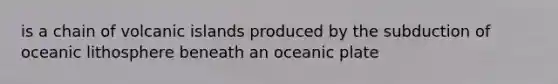 is a chain of volcanic islands produced by the subduction of oceanic lithosphere beneath an oceanic plate