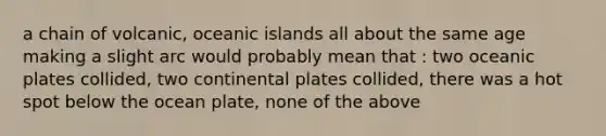 a chain of volcanic, oceanic islands all about the same age making a slight arc would probably mean that : two oceanic plates collided, two continental plates collided, there was a hot spot below the ocean plate, none of the above