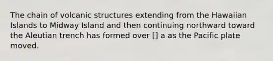 The chain of volcanic structures extending from the Hawaiian Islands to Midway Island and then continuing northward toward the Aleutian trench has formed over [] a as the Pacific plate moved.