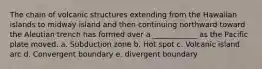 The chain of volcanic structures extending from the Hawaiian islands to midway island and then continuing northward toward the Aleutian trench has formed over a ____________ as the Pacific plate moved. a. Subduction zone b. Hot spot c. Volcanic island arc d. Convergent boundary e. divergent boundary