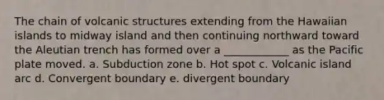 The chain of volcanic structures extending from the Hawaiian islands to midway island and then continuing northward toward the Aleutian trench has formed over a ____________ as the Pacific plate moved. a. Subduction zone b. Hot spot c. Volcanic island arc d. Convergent boundary e. divergent boundary