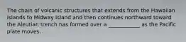 The chain of volcanic structures that extends from the Hawaiian Islands to Midway Island and then continues northward toward the Aleutian trench has formed over a ____________ as the Pacific plate moves.