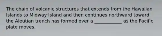 The chain of volcanic structures that extends from the Hawaiian Islands to Midway Island and then continues northward toward the Aleutian trench has formed over a ____________ as the Pacific plate moves.
