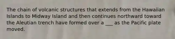 The chain of volcanic structures that extends from the Hawaiian Islands to Midway Island and then continues northward toward the Aleutian trench have formed over a ___ as the Pacific plate moved.