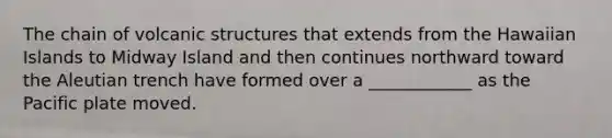The chain of volcanic structures that extends from the Hawaiian Islands to Midway Island and then continues northward toward the Aleutian trench have formed over a ____________ as the Pacific plate moved.