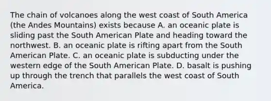 The chain of volcanoes along the west coast of South America (the Andes Mountains) exists because A. an oceanic plate is sliding past the South American Plate and heading toward the northwest. B. an oceanic plate is rifting apart from the South American Plate. C. an oceanic plate is subducting under the western edge of the South American Plate. D. basalt is pushing up through the trench that parallels the west coast of South America.