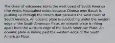 The chain of volcanoes along the west coast of South America (the Andes Mountains) exists because Choose one: Basalt is pushing up through the trench that parallels the west coast of South America. An oceanic plate is subducting under the western edge of the South American Plate. An oceanic plate is rifting apart from the western edge of the South American Plate. An oceanic plate is sliding past the western edge of the South American Plate.