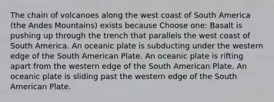 The chain of volcanoes along the west coast of South America (the Andes Mountains) exists because Choose one: Basalt is pushing up through the trench that parallels the west coast of South America. An oceanic plate is subducting under the western edge of the South American Plate. An oceanic plate is rifting apart from the western edge of the South American Plate. An oceanic plate is sliding past the western edge of the South American Plate.