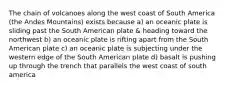 The chain of volcanoes along the west coast of South America (the Andes Mountains) exists because a) an oceanic plate is sliding past the South American plate & heading toward the northwest b) an oceanic plate is rifting apart from the South American plate c) an oceanic plate is subjecting under the western edge of the South American plate d) basalt is pushing up through the trench that parallels the west coast of south america