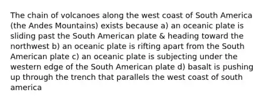 The chain of volcanoes along the west coast of South America (the Andes Mountains) exists because a) an oceanic plate is sliding past the South American plate & heading toward the northwest b) an oceanic plate is rifting apart from the South American plate c) an oceanic plate is subjecting under the western edge of the South American plate d) basalt is pushing up through the trench that parallels the west coast of south america