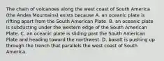 The chain of volcanoes along the west coast of South America (the Andes Mountains) exists because A. an oceanic plate is rifting apart from the South American Plate. B. an oceanic plate is subducting under the western edge of the South American Plate. C. an oceanic plate is sliding past the South American Plate and heading toward the northwest. D. basalt is pushing up through the trench that parallels the west coast of South America.