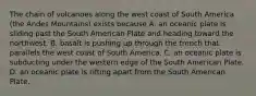 The chain of volcanoes along the west coast of South America (the Andes Mountains) exists because A. an oceanic plate is sliding past the South American Plate and heading toward the northwest. B. basalt is pushing up through the trench that parallels the west coast of South America. C. an oceanic plate is subducting under the western edge of the South American Plate. D. an oceanic plate is rifting apart from the South American Plate.