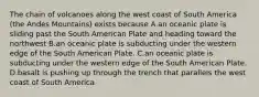 The chain of volcanoes along the west coast of South America (the Andes Mountains) exists because A.an oceanic plate is sliding past the South American Plate and heading toward the northwest B.an oceanic plate is subducting under the western edge of the South American Plate. C.an oceanic plate is subducting under the western edge of the South American Plate. D.basalt is pushing up through the trench that parallels the west coast of South America