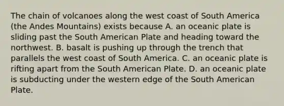 The chain of volcanoes along the west coast of South America (the Andes Mountains) exists because A. an oceanic plate is sliding past the South American Plate and heading toward the northwest. B. basalt is pushing up through the trench that parallels the west coast of South America. C. an oceanic plate is rifting apart from the South American Plate. D. an oceanic plate is subducting under the western edge of the South American Plate.