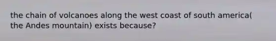 the chain of volcanoes along the west coast of south america( the Andes mountain) exists because?