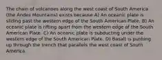 The chain of volcanoes along the west coast of South America (the Andes Mountains) exists because A) An oceanic plate is sliding past the western edge of the South American Plate. B) An oceanic plate is rifting apart from the western edge of the South American Plate. C) An oceanic plate is subducting under the western edge of the South American Plate. D) Basalt is pushing up through the trench that parallels the west coast of South America.