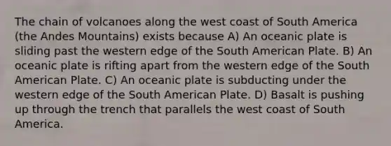 The chain of volcanoes along the west coast of South America (the Andes Mountains) exists because A) An oceanic plate is sliding past the western edge of the South American Plate. B) An oceanic plate is rifting apart from the western edge of the South American Plate. C) An oceanic plate is subducting under the western edge of the South American Plate. D) Basalt is pushing up through the trench that parallels the west coast of South America.