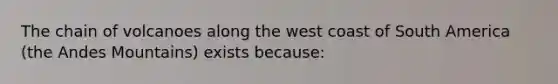 The chain of volcanoes along the west coast of South America (the Andes Mountains) exists because: