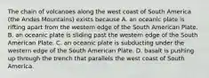 The chain of volcanoes along the west coast of South America (the Andes Mountains) exists because A. an oceanic plate is rifting apart from the western edge of the South American Plate. B. an oceanic plate is sliding past the western edge of the South American Plate. C. an oceanic plate is subducting under the western edge of the South American Plate. D. basalt is pushing up through the trench that parallels the west coast of South America.