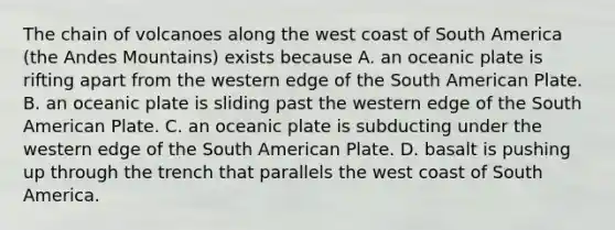 The chain of volcanoes along the west coast of South America (the Andes Mountains) exists because A. an oceanic plate is rifting apart from the western edge of the South American Plate. B. an oceanic plate is sliding past the western edge of the South American Plate. C. an oceanic plate is subducting under the western edge of the South American Plate. D. basalt is pushing up through the trench that parallels the west coast of South America.