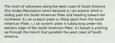 The chain of volcanoes along the west coast of South America (the Andes Mountains) exists because a.) an oceanic plate is sliding past the South American Plate and heading toward the northwest. b.) an oceanic plate is rifting apart from the South American Plate. c.) an oceanic plate is subducting under the western edge of the South American Plate. d.) basalt is pushing up through the trench that parallels the west coast of South America.