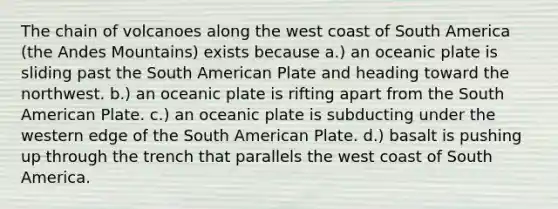 The chain of volcanoes along the west coast of South America (the Andes Mountains) exists because a.) an oceanic plate is sliding past the South American Plate and heading toward the northwest. b.) an oceanic plate is rifting apart from the South American Plate. c.) an oceanic plate is subducting under the western edge of the South American Plate. d.) basalt is pushing up through the trench that parallels the west coast of South America.