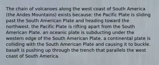 The chain of volcanoes along the west coast of South America (the Andes Mountains) exists because: the Pacific Plate is sliding past the South American Plate and heading toward the northwest. the Pacific Plate is rifting apart from the South American Plate. an oceanic plate is subducting under the western edge of the South American Plate. a continental plate is colliding with the South American Plate and causing it to buckle. basalt is pushing up through the trench that parallels the west coast of South America.