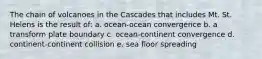 The chain of volcanoes in the Cascades that includes Mt. St. Helens is the result of: a. ocean-ocean convergence b. a transform plate boundary c. ocean-continent convergence d. continent-continent collision e. sea floor spreading