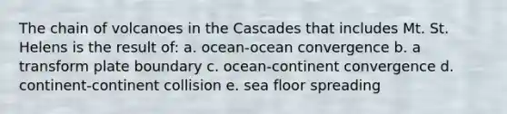 The chain of volcanoes in the Cascades that includes Mt. St. Helens is the result of: a. ocean-ocean convergence b. a transform plate boundary c. ocean-continent convergence d. continent-continent collision e. sea floor spreading