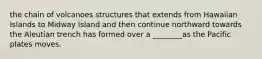 the chain of volcanoes structures that extends from Hawaiian Islands to Midway Island and then continue northward towards the Aleutian trench has formed over a ________as the Pacific plates moves.
