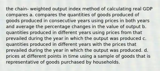 the chain- weighted output index method of calculating real GDP compares a. compares the quantities of goods produced of goods produced in consecutive years using prices in both years and average the percentage changes in the value of output b. quantities produced in different years using prices from that prevailed during the year in which the output was produced c. quantities produced in different years with the prices that prevailed during the year in which the output was produced. d. prices at different points in time using a sample of goods that is representative of goods purchased by households.