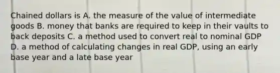 Chained dollars is A. the measure of the value of intermediate goods B. money that banks are required to keep in their vaults to back deposits C. a method used to convert real to nominal GDP D. a method of calculating changes in real GDP, using an early base year and a late base year