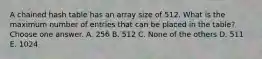 A chained hash table has an array size of 512. What is the maximum number of entries that can be placed in the table? Choose one answer. A. 256 B. 512 C. None of the others D. 511 E. 1024