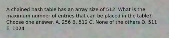 A chained hash table has an array size of 512. What is the maximum number of entries that can be placed in the table? Choose one answer. A. 256 B. 512 C. None of the others D. 511 E. 1024