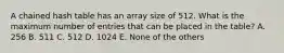 A chained hash table has an array size of 512. What is the maximum number of entries that can be placed in the table? A. 256 B. 511 C. 512 D. 1024 E. None of the others