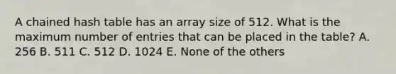 A chained hash table has an array size of 512. What is the maximum number of entries that can be placed in the table? A. 256 B. 511 C. 512 D. 1024 E. None of the others