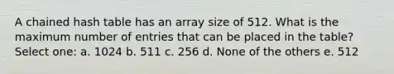 A chained hash table has an array size of 512. What is the maximum number of entries that can be placed in the table? Select one: a. 1024 b. 511 c. 256 d. None of the others e. 512