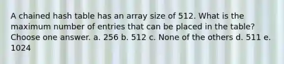 A chained hash table has an array size of 512. What is the maximum number of entries that can be placed in the table? Choose one answer. a. 256 b. 512 c. None of the others d. 511 e. 1024