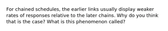 For chained schedules, the earlier links usually display weaker rates of responses relative to the later chains. Why do you think that is the case? What is this phenomenon called?