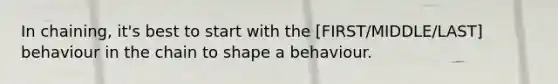 In chaining, it's best to start with the [FIRST/MIDDLE/LAST] behaviour in the chain to shape a behaviour.