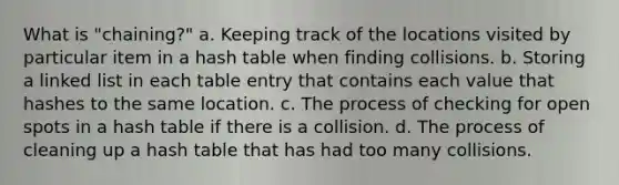 What is "chaining?" a. Keeping track of the locations visited by particular item in a hash table when finding collisions. b. Storing a linked list in each table entry that contains each value that hashes to the same location. c. The process of checking for open spots in a hash table if there is a collision. d. The process of cleaning up a hash table that has had too many collisions.