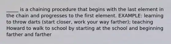 _____ is a chaining procedure that begins with the last element in the chain and progresses to the first element. EXAMPLE: learning to throw darts (start closer, work your way farther); teaching Howard to walk to school by starting at the school and beginning farther and farther