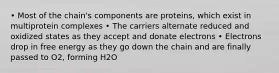 • Most of the chain's components are proteins, which exist in multiprotein complexes • The carriers alternate reduced and oxidized states as they accept and donate electrons • Electrons drop in free energy as they go down the chain and are finally passed to O2, forming H2O