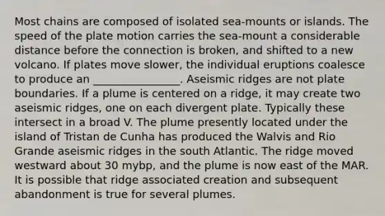 Most chains are composed of isolated sea-mounts or islands. The speed of the plate motion carries the sea-mount a considerable distance before the connection is broken, and shifted to a new volcano. If plates move slower, the individual eruptions coalesce to produce an ________________. Aseismic ridges are not plate boundaries. If a plume is centered on a ridge, it may create two aseismic ridges, one on each divergent plate. Typically these intersect in a broad V. The plume presently located under the island of Tristan de Cunha has produced the Walvis and Rio Grande aseismic ridges in the south Atlantic. The ridge moved westward about 30 mybp, and the plume is now east of the MAR. It is possible that ridge associated creation and subsequent abandonment is true for several plumes.