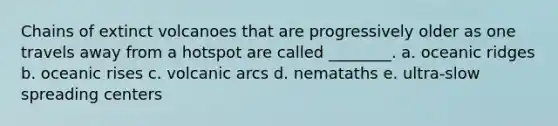 Chains of extinct volcanoes that are progressively older as one travels away from a hotspot are called ________. a. oceanic ridges b. oceanic rises c. volcanic arcs d. nemataths e. ultra-slow spreading centers